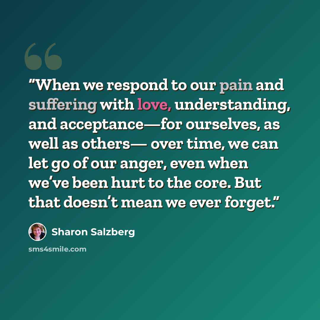 “When we respond to our pain and suffering with love, understanding, and acceptance—for ourselves, as well as others— over time, we can let go of our anger, even when we’ve been hurt to the core. But that doesn’t mean we ever forget.” quote by Sharon Salzberg