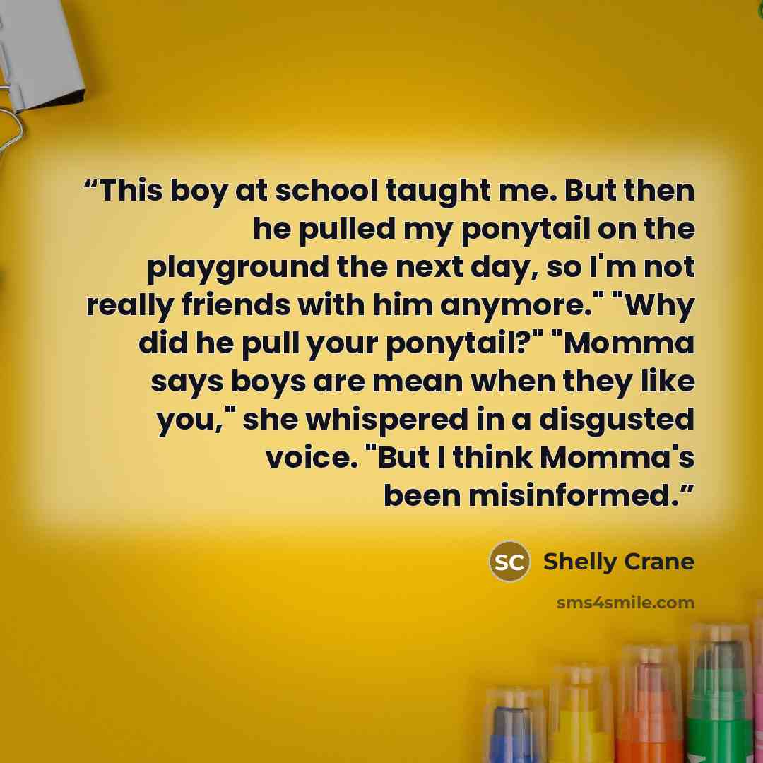 “This boy at school taught me. But then he pulled my ponytail on the playground the next day, so I'm not really friends with him anymore." "Why did he pull your ponytail?" "Momma says boys are mean when they like you," she whispered in a disgusted voice. "But I think Momma's been misinformed.” quote by Shelly Crane