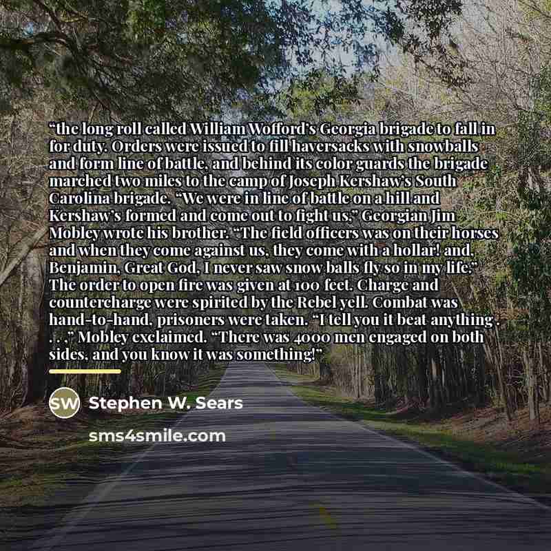 “the long roll called William Wofford’s Georgia brigade to fall in for duty. Orders were issued to fill haversacks with snowballs and form line of battle, and behind its color guards the brigade marched two miles to the camp of Joseph Kershaw’s South Carolina brigade. “We were in line of battle on…” quote by Stephen W. Sears
