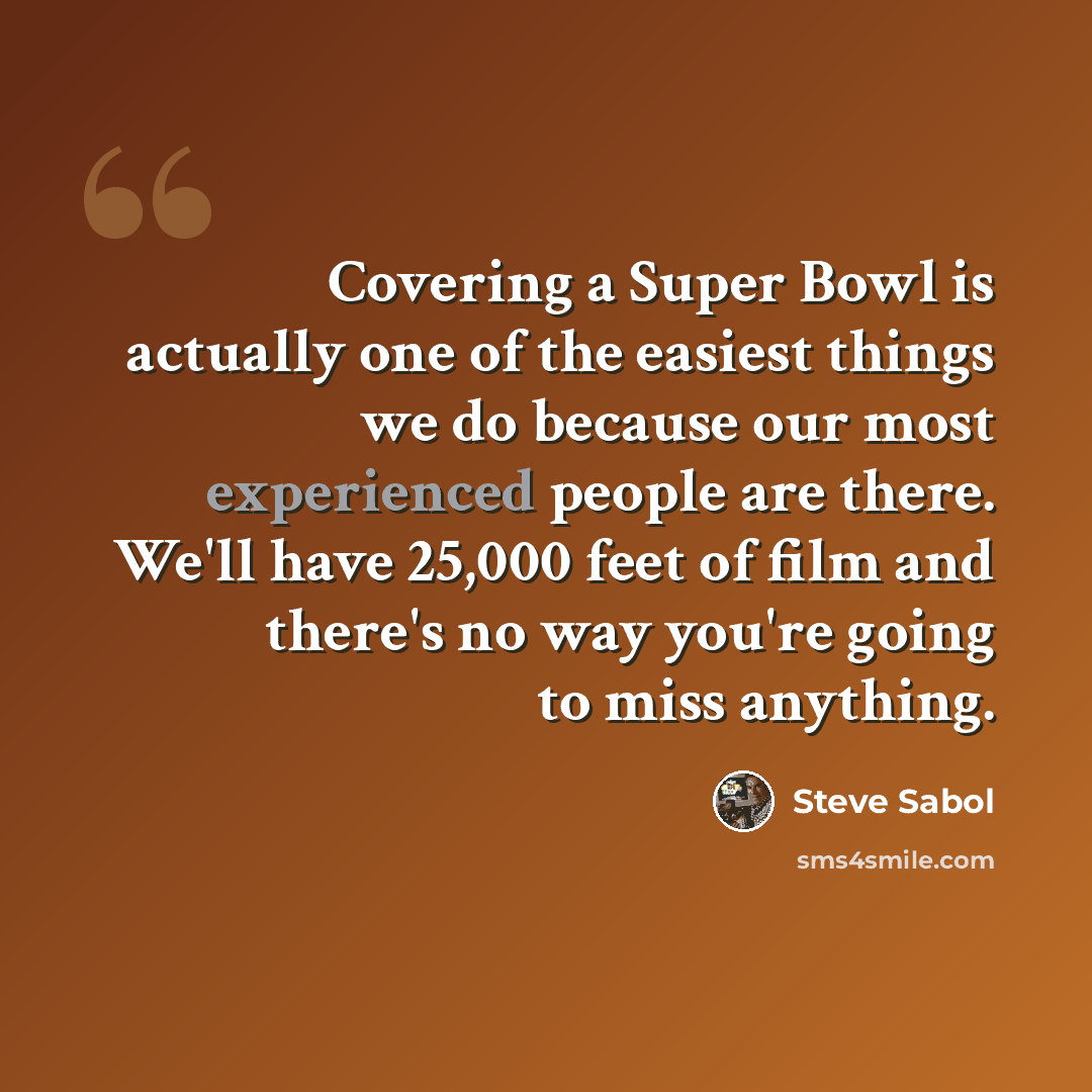 “Covering a Super Bowl is actually one of the easiest things we do because our most experienced people are there. We'll have 25,000 feet of film and there's no way you're going to miss anything.” quote by Steve Sabol