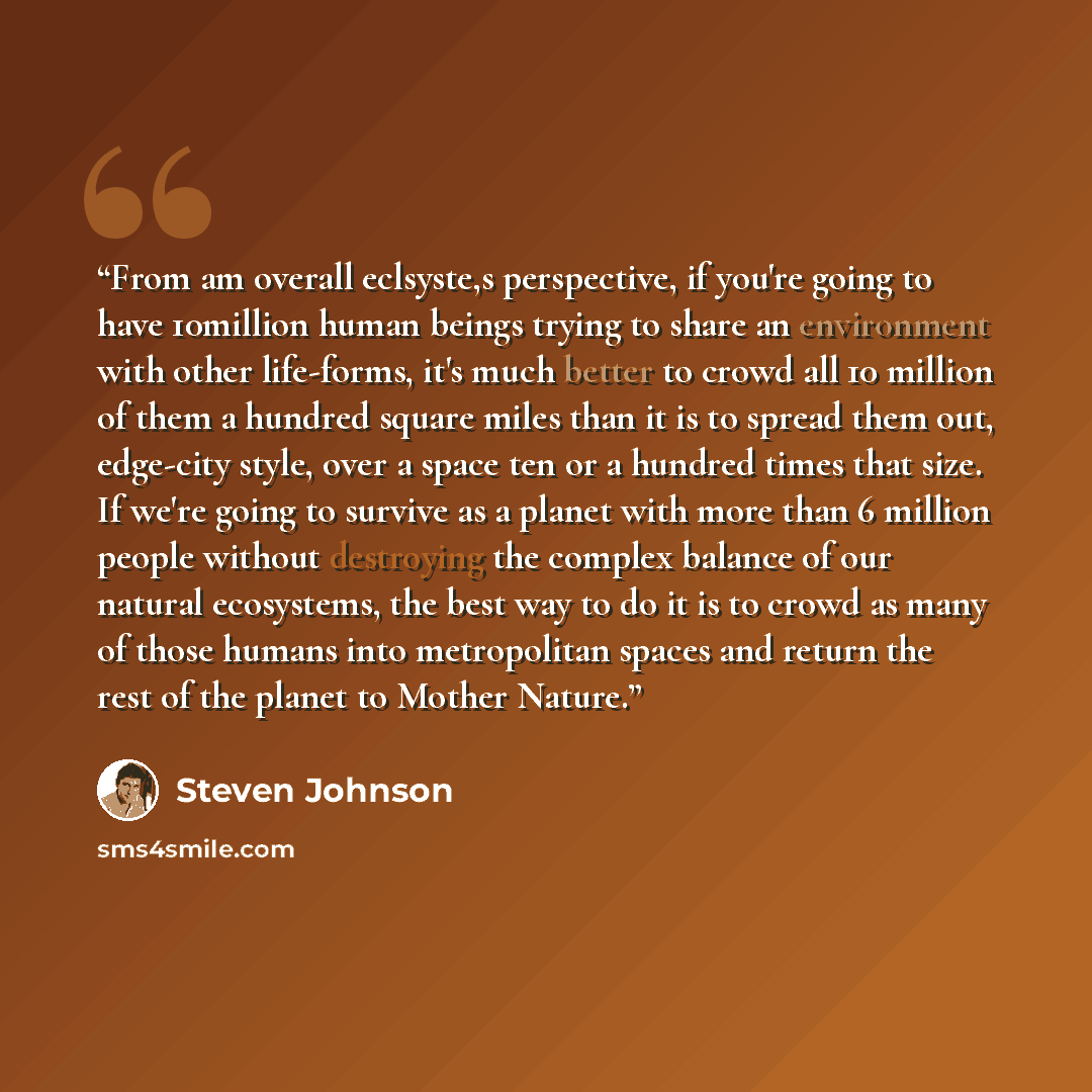 “From am overall eclsyste,s perspective, if you're going to have 10million human beings trying to share an environment with other life-forms, it's much better to crowd all 10 million of them a hundred square miles than it is to spread them out, edge-city style, over a space ten or a hundred times…” quote by Steven Johnson