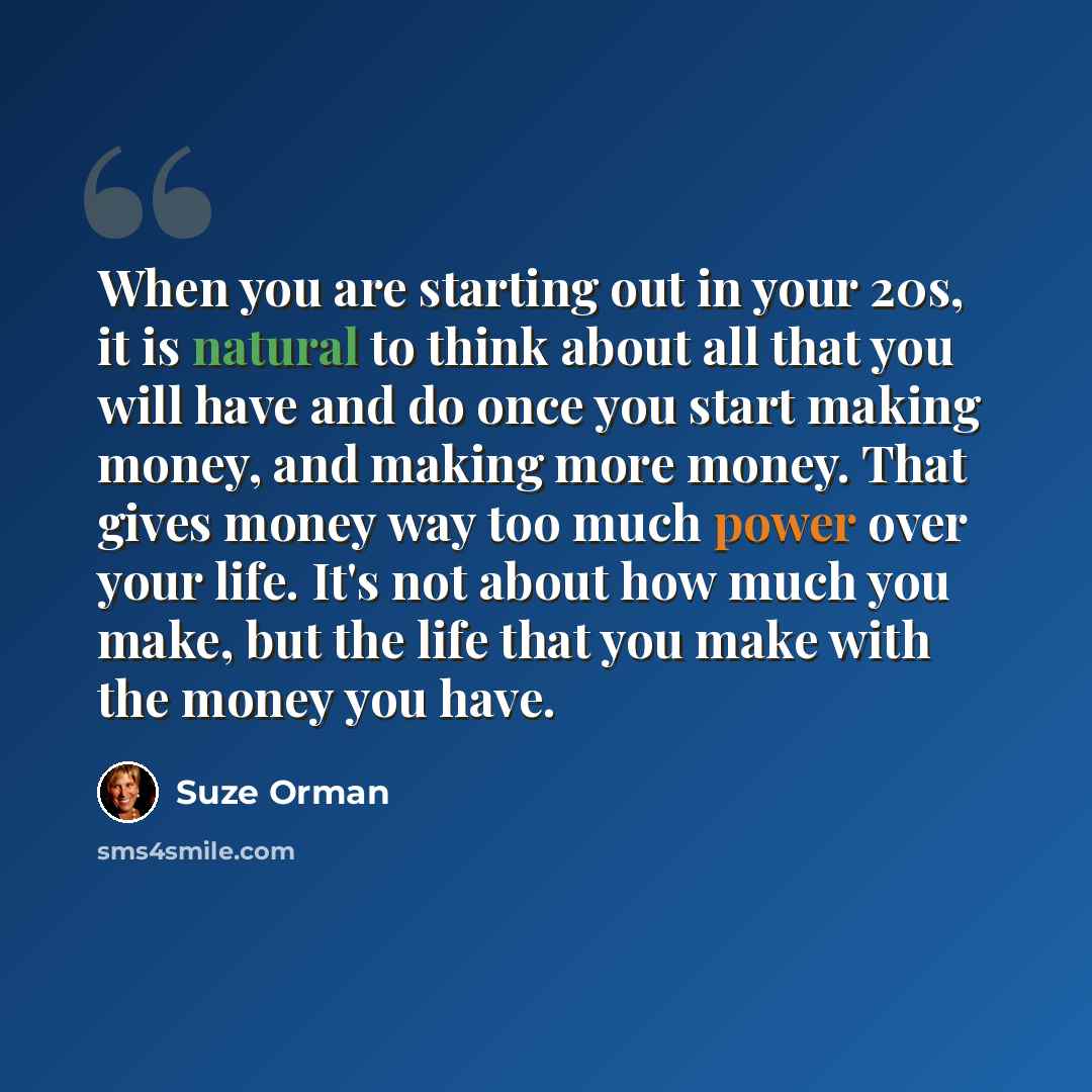 “When you are starting out in your 20s, it is natural to think about all that you will have and do once you start making money, and making more money. That gives money way too much power over your life. It's not about how much you make, but the life that you make with the money you have.” quote by Suze Orman