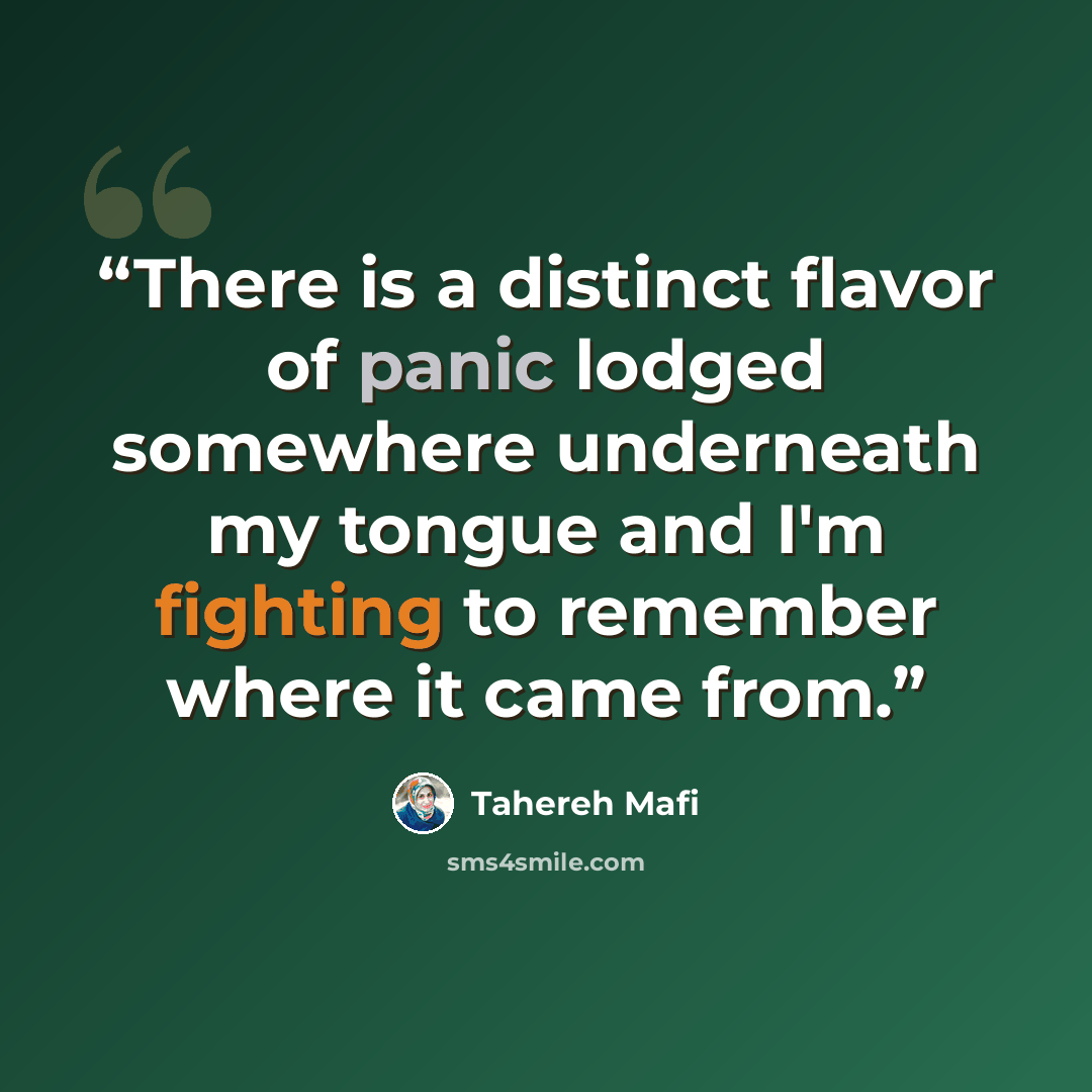 “There is a distinct flavor of panic lodged somewhere underneath my tongue and I'm fighting to remember where it came from.” quote by Tahereh Mafi
