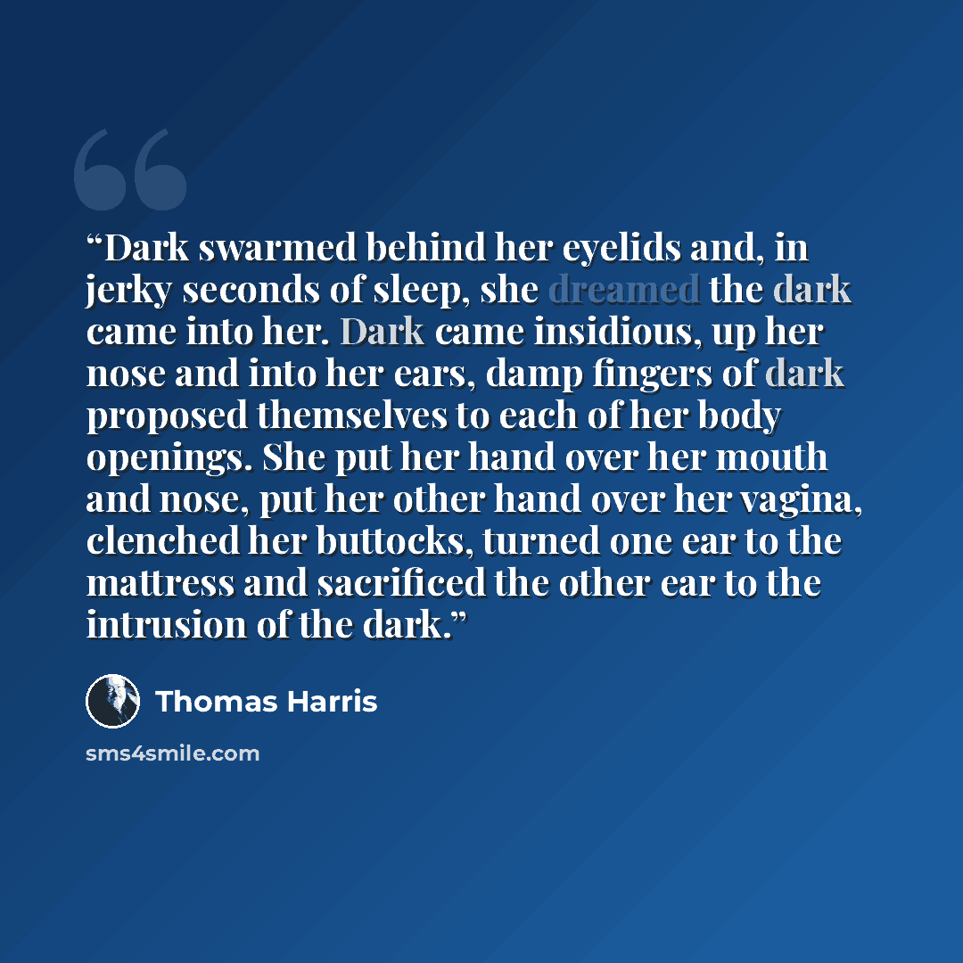 “Dark swarmed behind her eyelids and, in jerky seconds of sleep, she dreamed the dark came into her. Dark came insidious, up her nose and into her ears, damp fingers of dark proposed themselves to each of her body openings. She put her hand over her mouth and nose, put her other hand over her…” quote by Thomas Harris