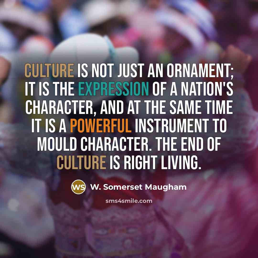 “Culture is not just an ornament; it is the expression of a nation's character, and at the same time it is a powerful instrument to mould character. The end of culture is right living.” quote by W. Somerset Maugham