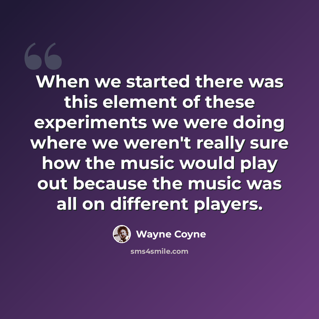 “When we started there was this element of these experiments we were doing where we weren't really sure how the music would play out because the music was all on different players.” quote by Wayne Coyne