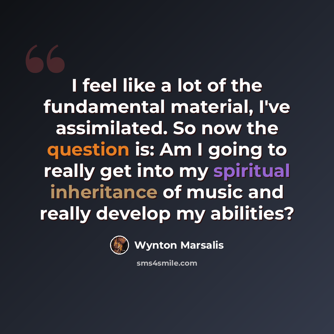 “I feel like a lot of the fundamental material, I've assimilated. So now the question is: Am I going to really get into my spiritual inheritance of music and really develop my abilities?” quote by Wynton Marsalis