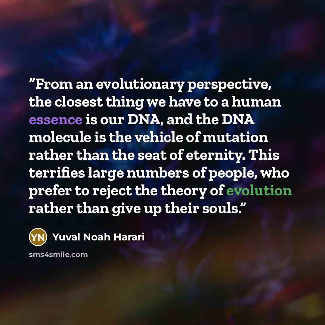 “From an evolutionary perspective, the closest thing we have to a human essence is our DNA, and the DNA molecule is the vehicle of mutation rather than the seat of eternity. This terrifies large numbers of people, who prefer to reject the theory of evolution rather than give up their souls.” quote by Yuval Noah Harari