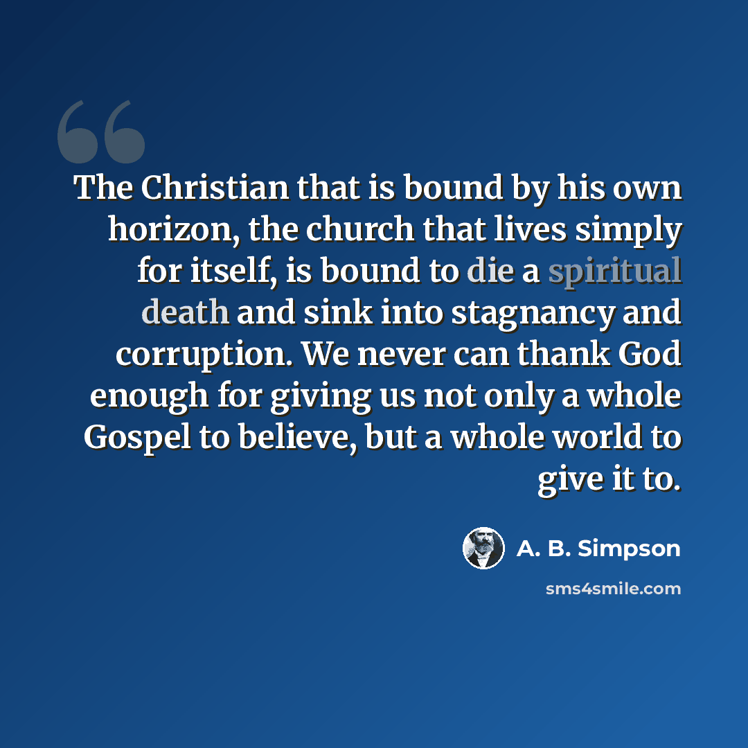 “The Christian that is bound by his own horizon, the church that lives simply for itself, is bound to die a spiritual death and sink into stagnancy and corruption. We never can thank God enough for giving us not only a whole Gospel to believe, but a whole world to give it to.” quote by A. B. Simpson