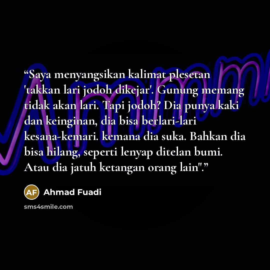 “Saya menyangsikan kalimat plesetan 'takkan lari jodoh dikejar'. Gunung memang tidak akan lari. Tapi jodoh? Dia punya kaki dan keinginan, dia bisa berlari-lari kesana-kemari. kemana dia suka. Bahkan dia bisa hilang, seperti lenyap ditelan bumi. Atau dia jatuh ketangan orang lain".” quote by Ahmad Fuadi