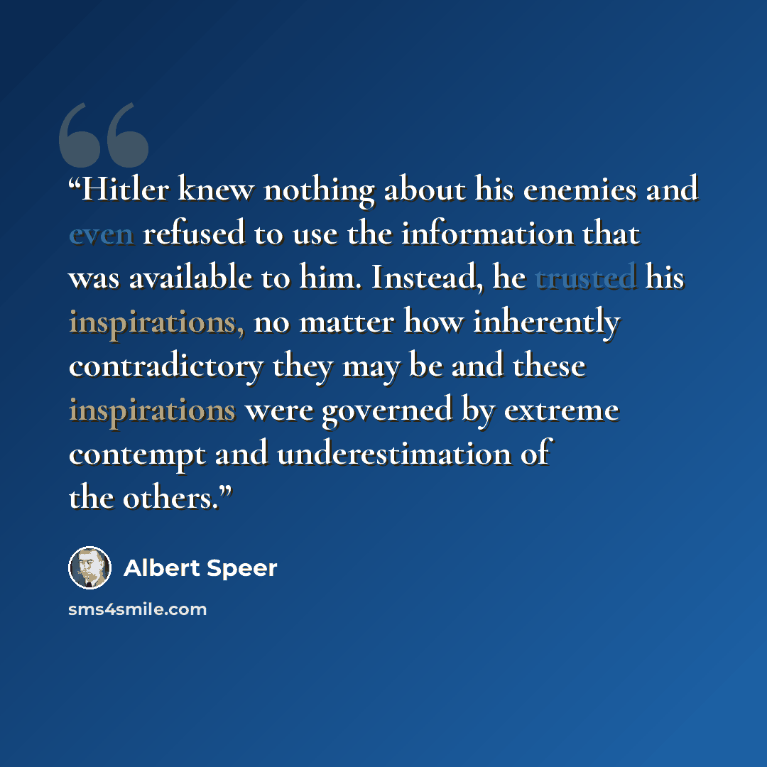 “Hitler knew nothing about his enemies and even refused to use the information that was available to him. Instead, he trusted his inspirations, no matter how inherently contradictory they may be and these inspirations were governed by extreme contempt and underestimation of the others.” quote by Albert Speer