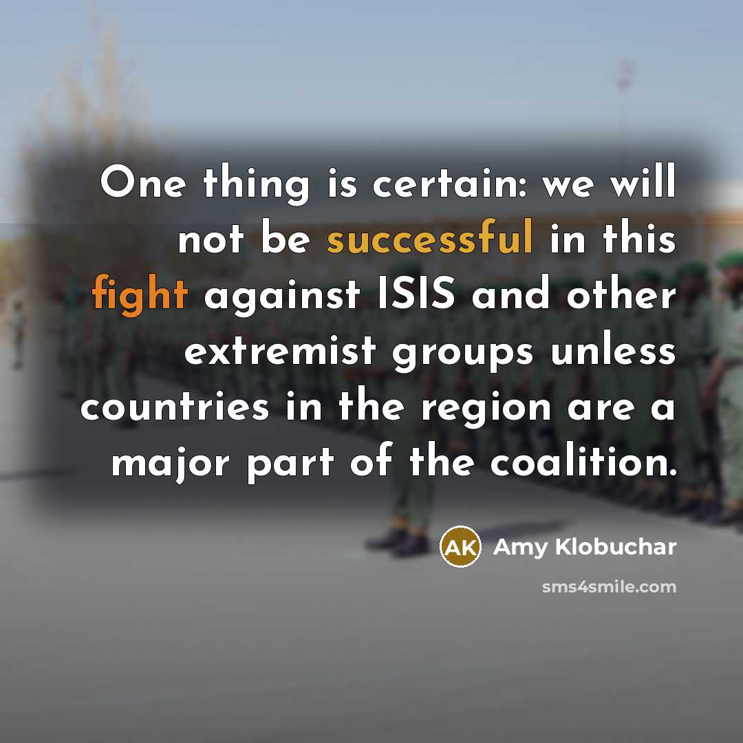 “One thing is certain: we will not be successful in this fight against ISIS and other extremist groups unless countries in the region are a major part of the coalition.” quote by Amy Klobuchar