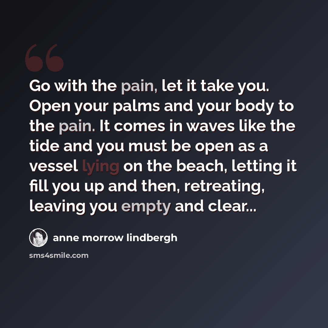 “Go with the pain, let it take you. Open your palms and your body to the pain. It comes in waves like the tide and you must be open as a vessel lying on the beach, letting it fill you up and then, retreating, leaving you empty and clear...” quote by Anne Morrow Lindbergh