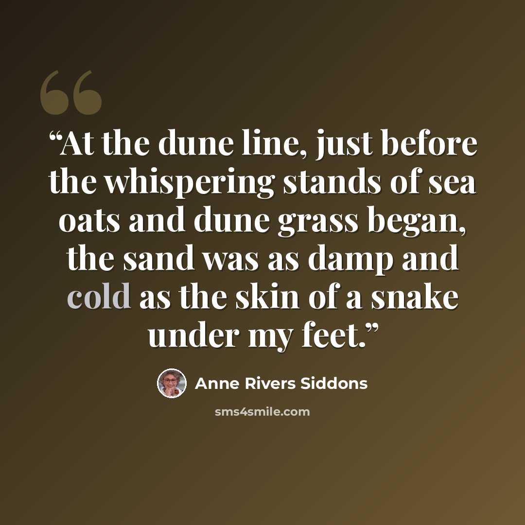 “At the dune line, just before the whispering stands of sea oats and dune grass began, the sand was as damp and cold as the skin of a snake under my feet.” quote by Anne Rivers Siddons
