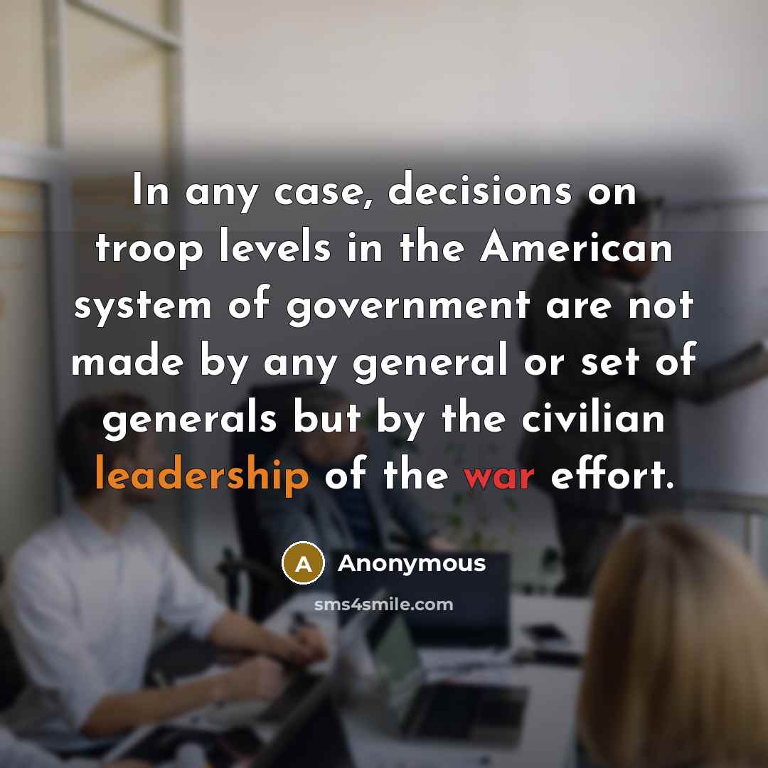 “In any case, decisions on troop levels in the American system of government are not made by any general or set of generals but by the civilian leadership of the war effort.” quote by Anonymous