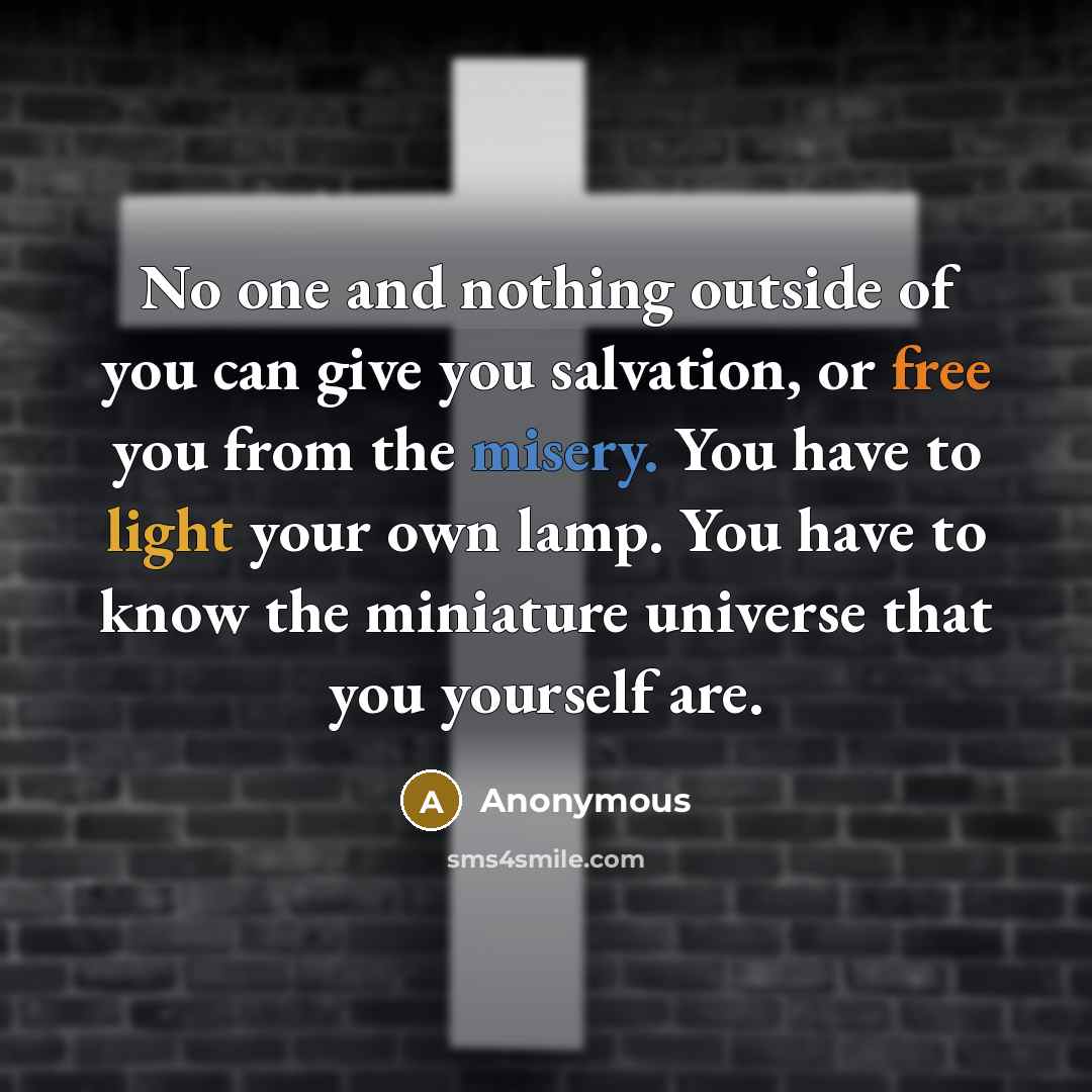 “No one and nothing outside of you can give you salvation, or free you from the misery. You have to light your own lamp. You have to know the miniature universe that you yourself are.” quote by Anonymous