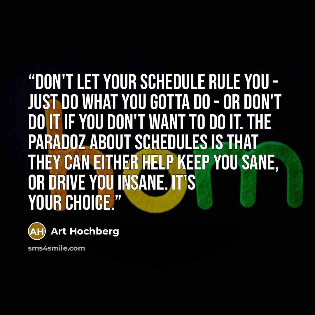 “Don't let your schedule rule you - just do what you gotta do - or don't do it if you don't want to do it. The paradoz about schedules is that they can either help keep you sane, or drive you insane. It's your choice.” quote by Art Hochberg