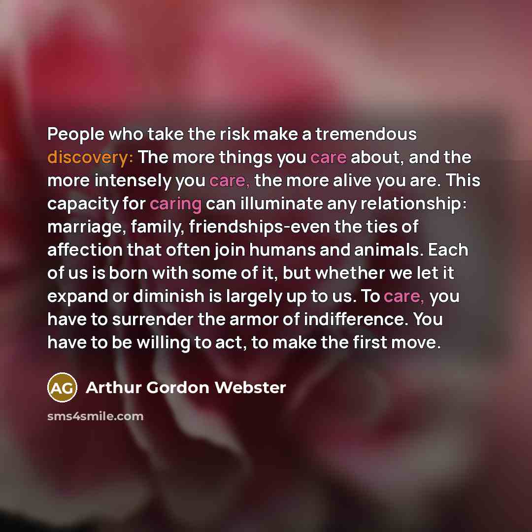 “People who take the risk make a tremendous discovery: The more things you care about, and the more intensely you care, the more alive you are. This capacity for caring can illuminate any relationship: marriage, family, friendships-even the ties of affection that often join humans and animals. Each…” quote by Arthur Gordon Webster
