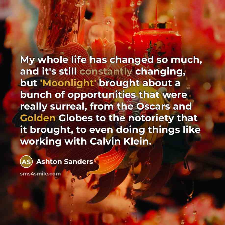 “My whole life has changed so much, and it's still constantly changing, but 'Moonlight' brought about a bunch of opportunities that were really surreal, from the Oscars and Golden Globes to the notoriety that it brought, to even doing things like working with Calvin Klein.” quote by Ashton Sanders