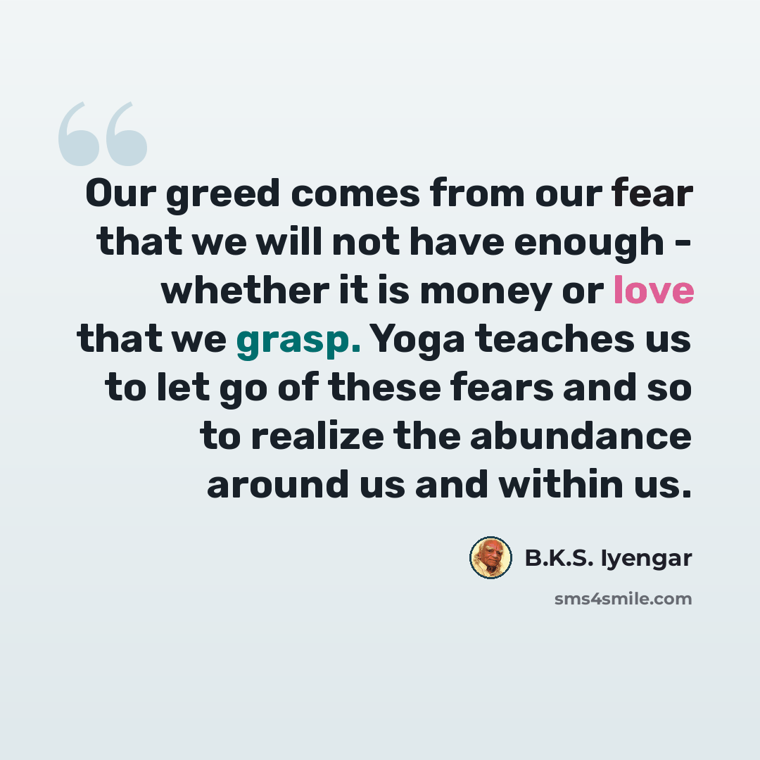 “Our greed comes from our fear that we will not have enough - whether it is money or love that we grasp. Yoga teaches us to let go of these fears and so to realize the abundance around us and within us.” quote by B.K.S. Iyengar