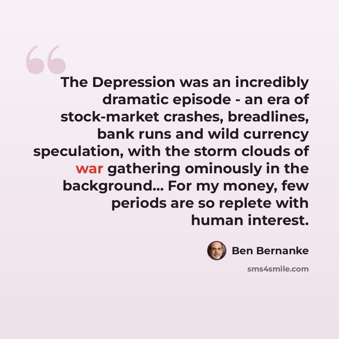 “The Depression was an incredibly dramatic episode - an era of stock-market crashes, breadlines, bank runs and wild currency speculation, with the storm clouds of war gathering ominously in the background... For my money, few periods are so replete with human interest.” quote by Ben Bernanke
