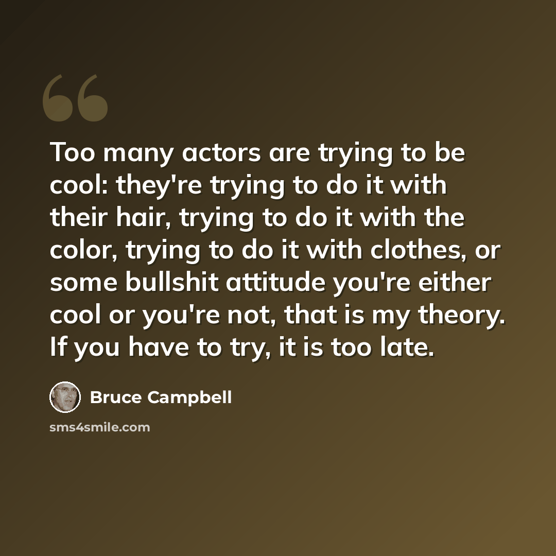 “Too many actors are trying to be cool: they're trying to do it with their hair, trying to do it with the color, trying to do it with clothes, or some bullshit attitude you're either cool or you're not, that is my theory. If you have to try, it is too late.” quote by Bruce Campbell