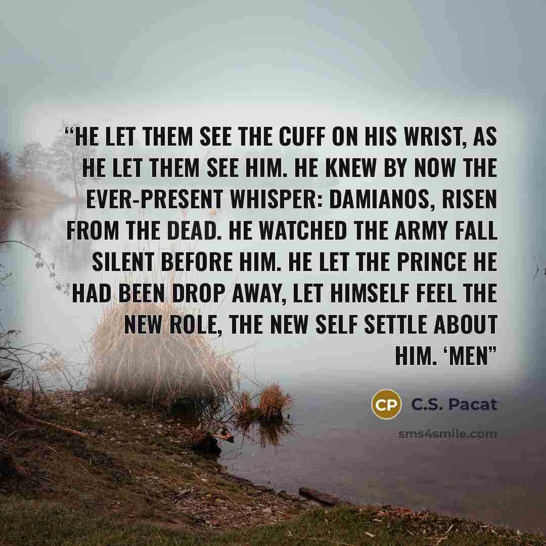 “He let them see the cuff on his wrist, as he let them see him. He knew by now the ever-present whisper: Damianos, risen from the dead. He watched the army fall silent before him. He let the Prince he had been drop away, let himself feel the new role, the new self settle about him. ‘Men” quote by C.S. Pacat