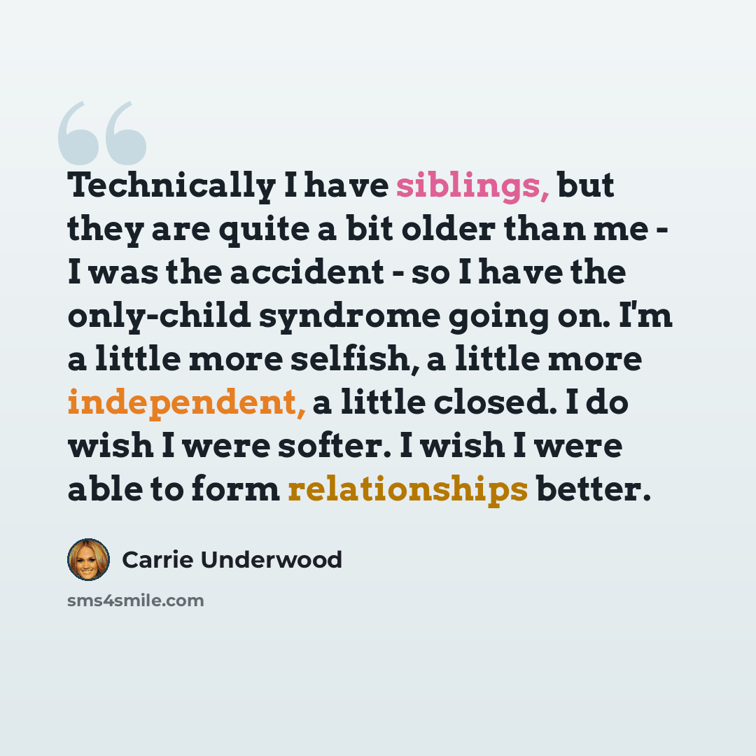“Technically I have siblings, but they are quite a bit older than me - I was the accident - so I have the only-child syndrome going on. I'm a little more selfish, a little more independent, a little closed. I do wish I were softer. I wish I were able to form relationships better.” quote by Carrie Underwood