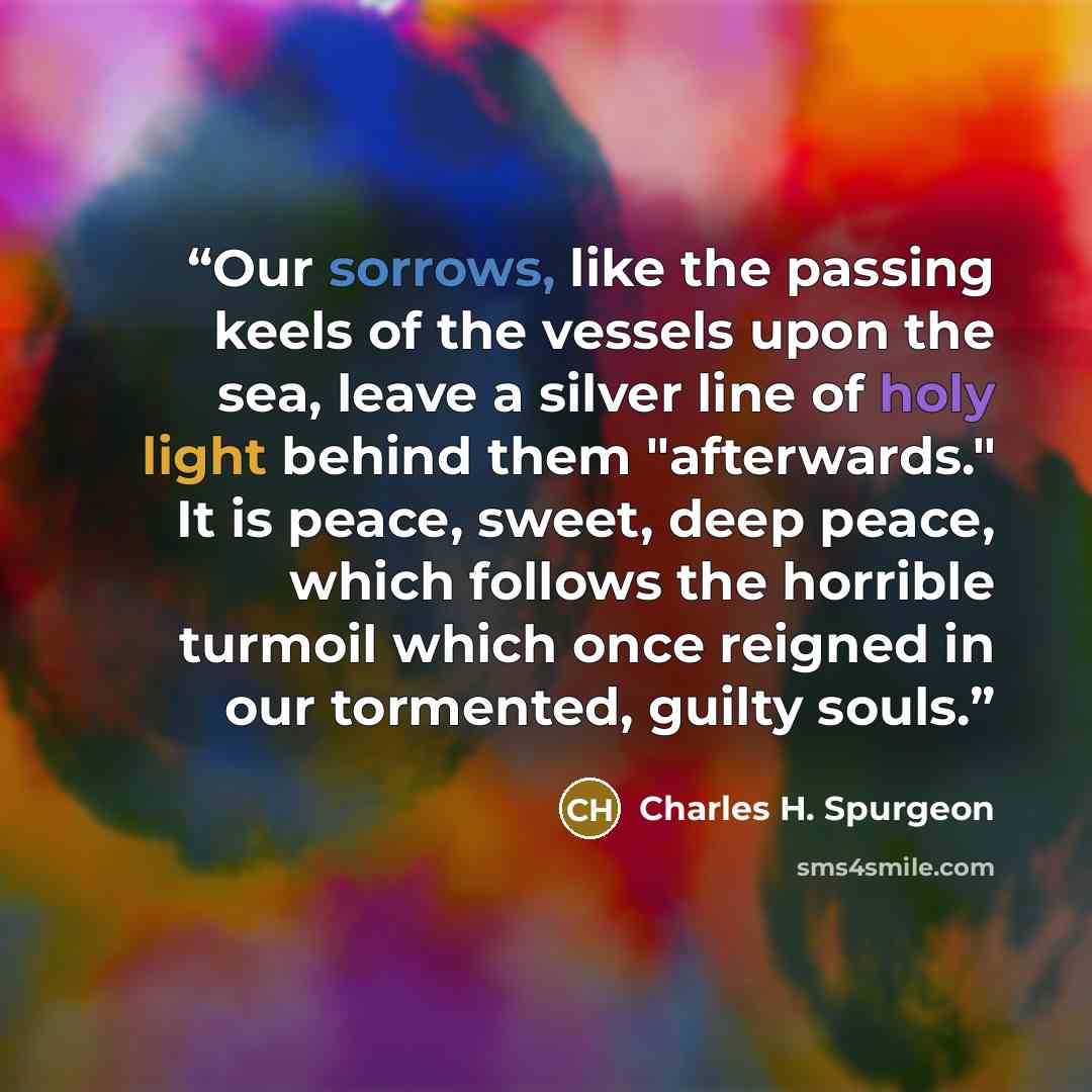 “Our sorrows, like the passing keels of the vessels upon the sea, leave a silver line of holy light behind them "afterwards." It is peace, sweet, deep peace, which follows the horrible turmoil which once reigned in our tormented, guilty souls.” quote by Charles H. Spurgeon