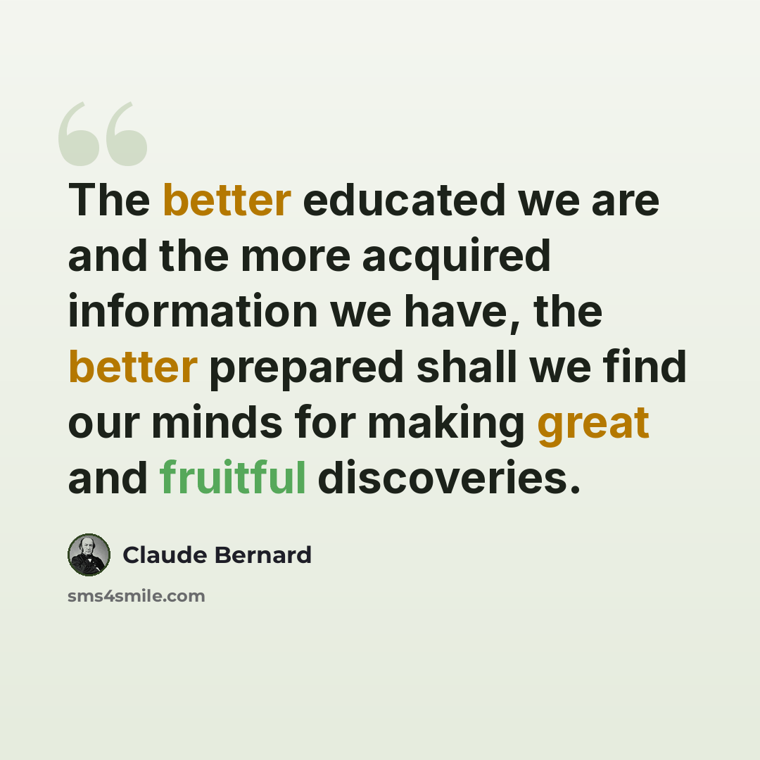 “The better educated we are and the more acquired information we have, the better prepared shall we find our minds for making great and fruitful discoveries.” quote by Claude Bernard