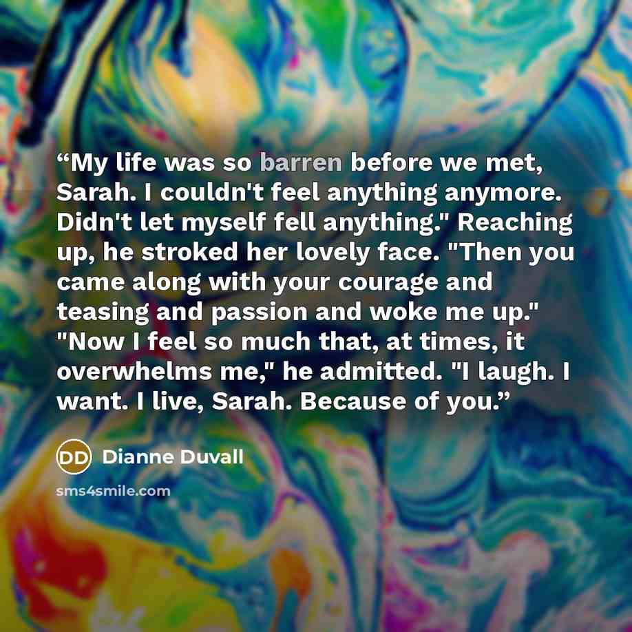 “My life was so barren before we met, Sarah. I couldn't feel anything anymore. Didn't let myself fell anything." Reaching up, he stroked her lovely face. "Then you came along with your courage and teasing and passion and woke me up." "Now I feel so much that, at times, it overwhelms me," he…” quote by Dianne Duvall