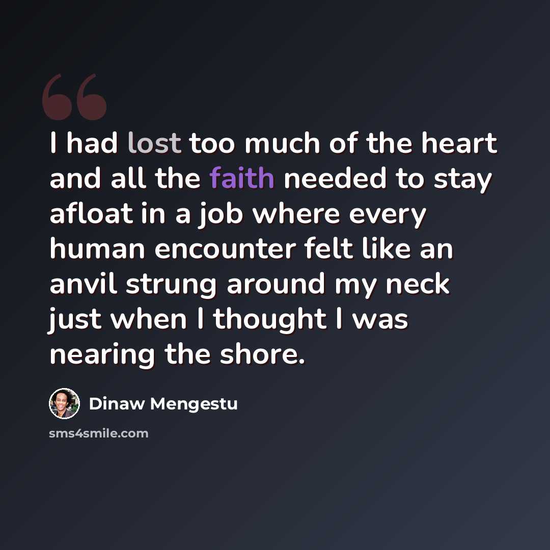 “I had lost too much of the heart and all the faith needed to stay afloat in a job where every human encounter felt like an anvil strung around my neck just when I thought I was nearing the shore.” quote by Dinaw Mengestu