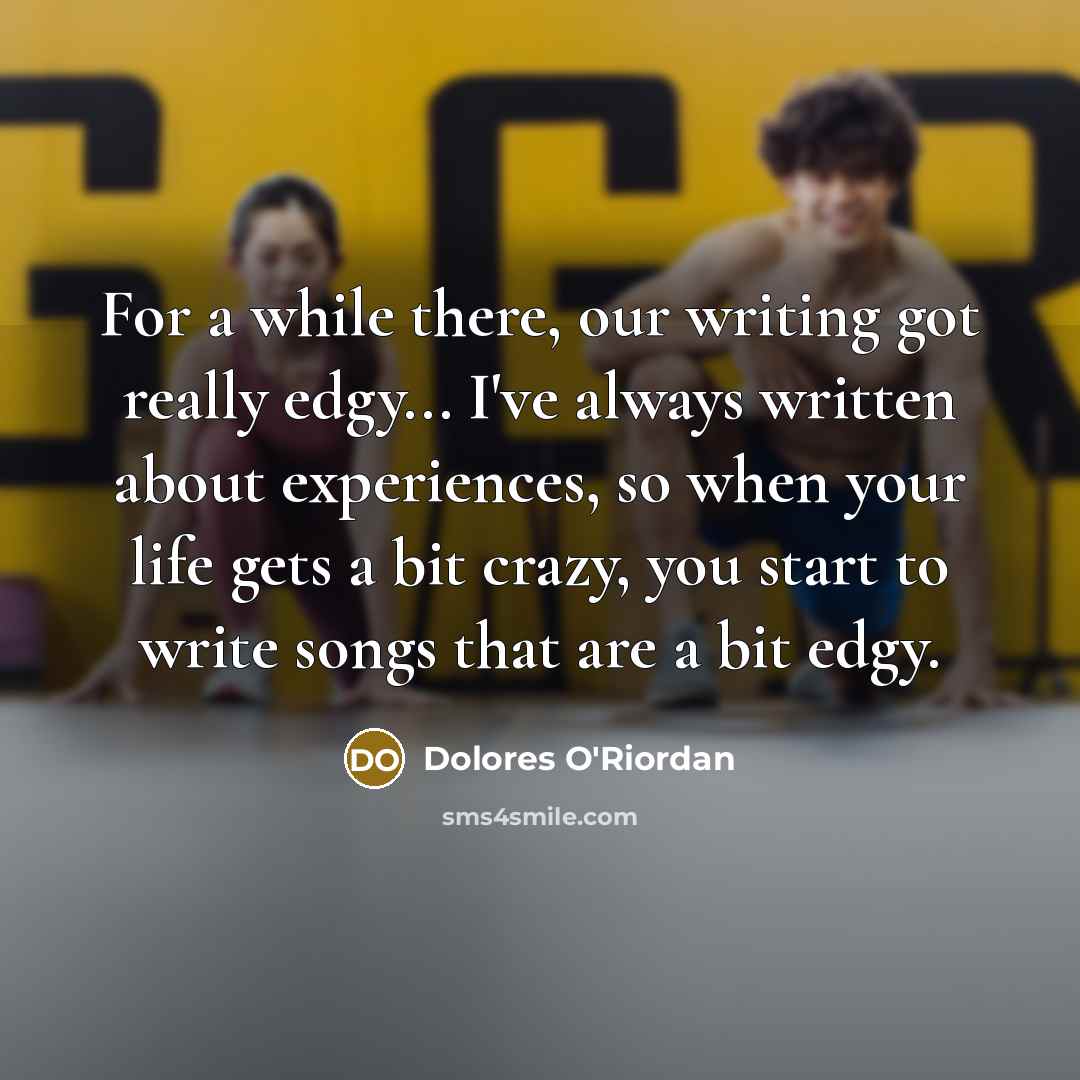 “For a while there, our writing got really edgy... I've always written about experiences, so when your life gets a bit crazy, you start to write songs that are a bit edgy.” quote by Dolores O'Riordan