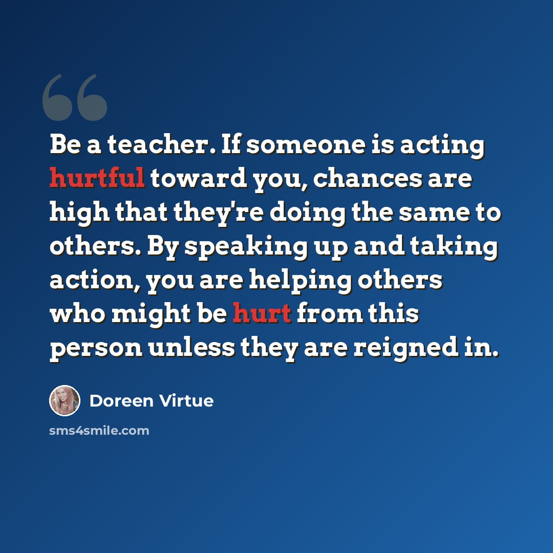 “Be a teacher. If someone is acting hurtful toward you, chances are high that they're doing the same to others. By speaking up and taking action, you are helping others who might be hurt from this person unless they are reigned in.” quote by Doreen Virtue