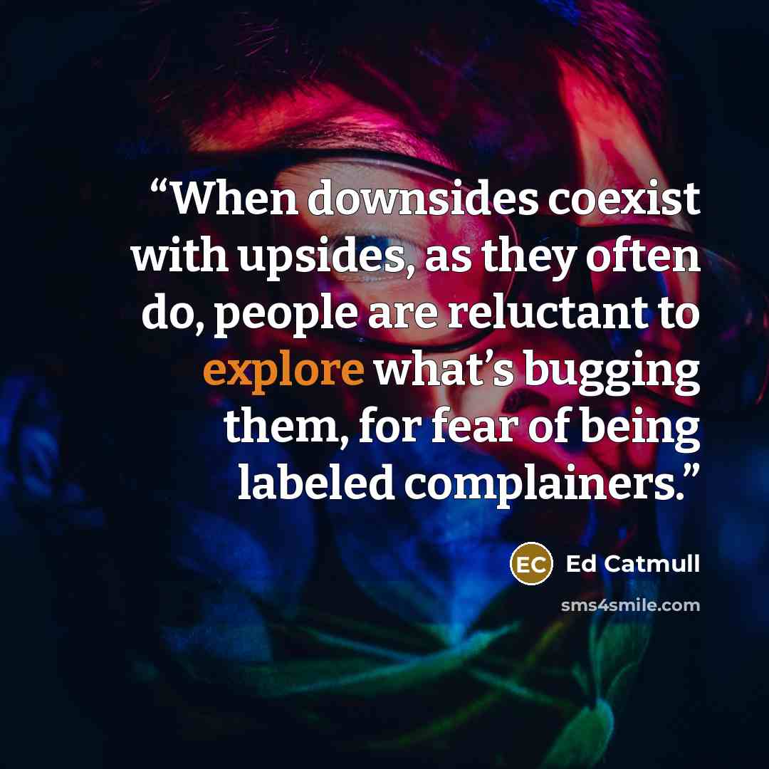 “When downsides coexist with upsides, as they often do, people are reluctant to explore what’s bugging them, for fear of being labeled complainers.” quote by Ed Catmull