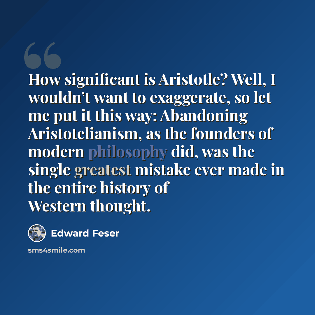 “How significant is Aristotle? Well, I wouldn’t want to exaggerate, so let me put it this way: Abandoning Aristotelianism, as the founders of modern philosophy did, was the single greatest mistake ever made in the entire history of Western thought.” quote by Edward Feser