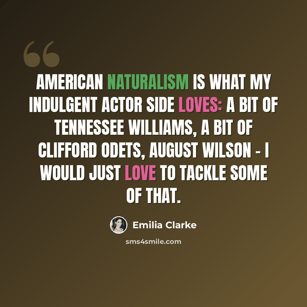 “American naturalism is what my indulgent actor side loves: a bit of Tennessee Williams, a bit of Clifford Odets, August Wilson - I would just love to tackle some of that.” quote by Emilia Clarke