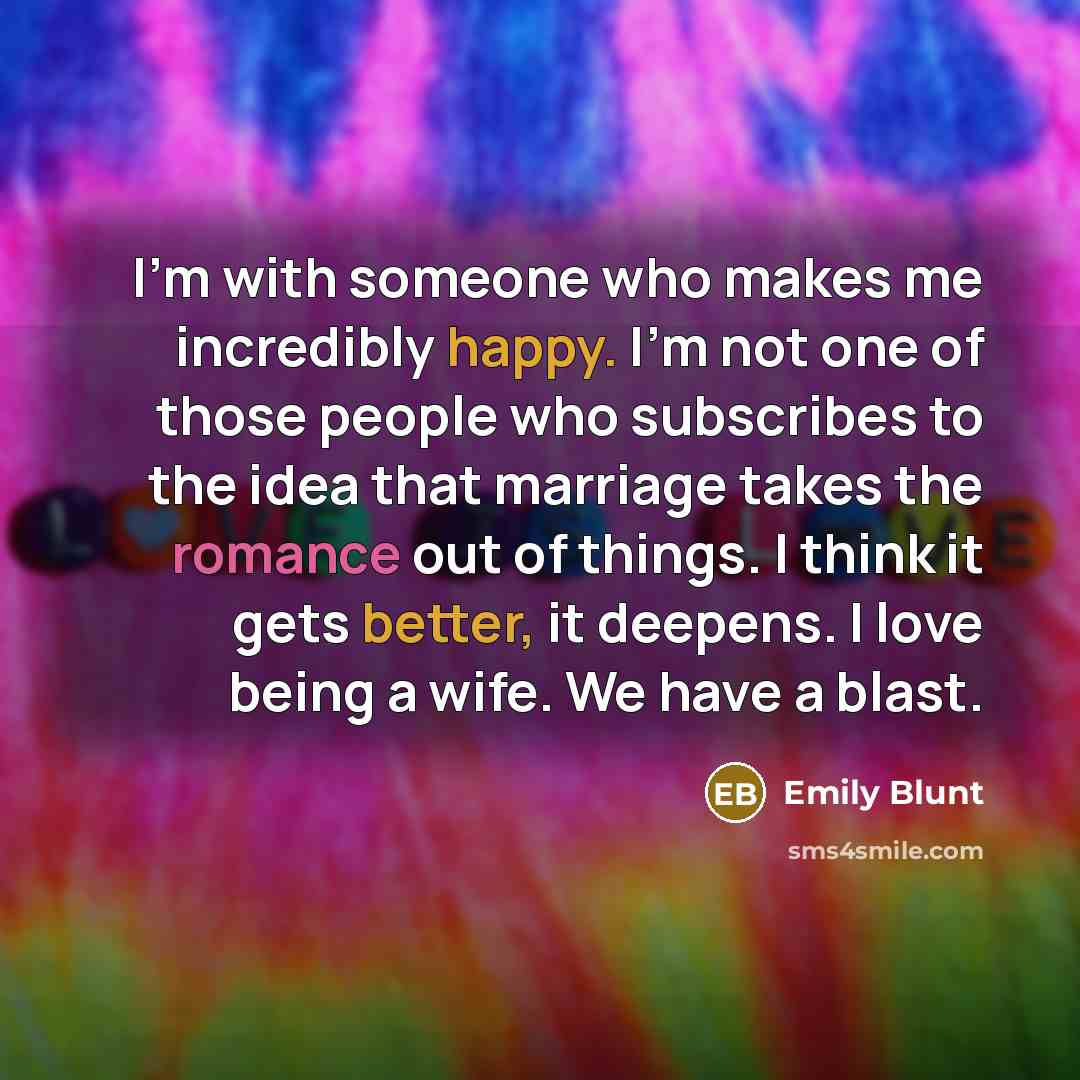 “I'm with someone who makes me incredibly happy. I'm not one of those people who subscribes to the idea that marriage takes the romance out of things. I think it gets better, it deepens. I love being a wife. We have a blast.” quote by Emily Blunt