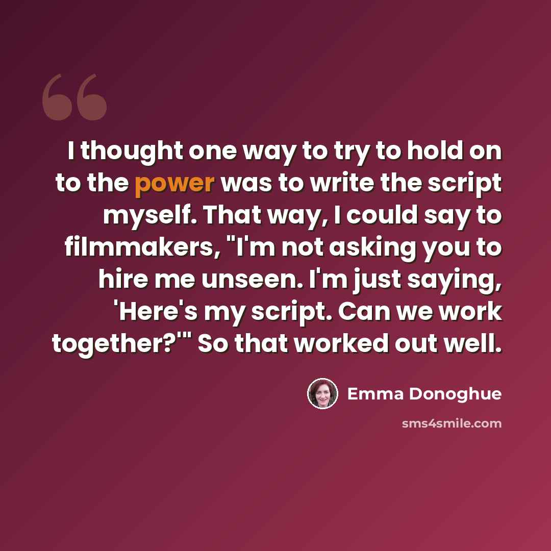 “I thought one way to try to hold on to the power was to write the script myself. That way, I could say to filmmakers, "I'm not asking you to hire me unseen. I'm just saying, 'Here's my script. Can we work together?'" So that worked out well.” quote by Emma Donoghue