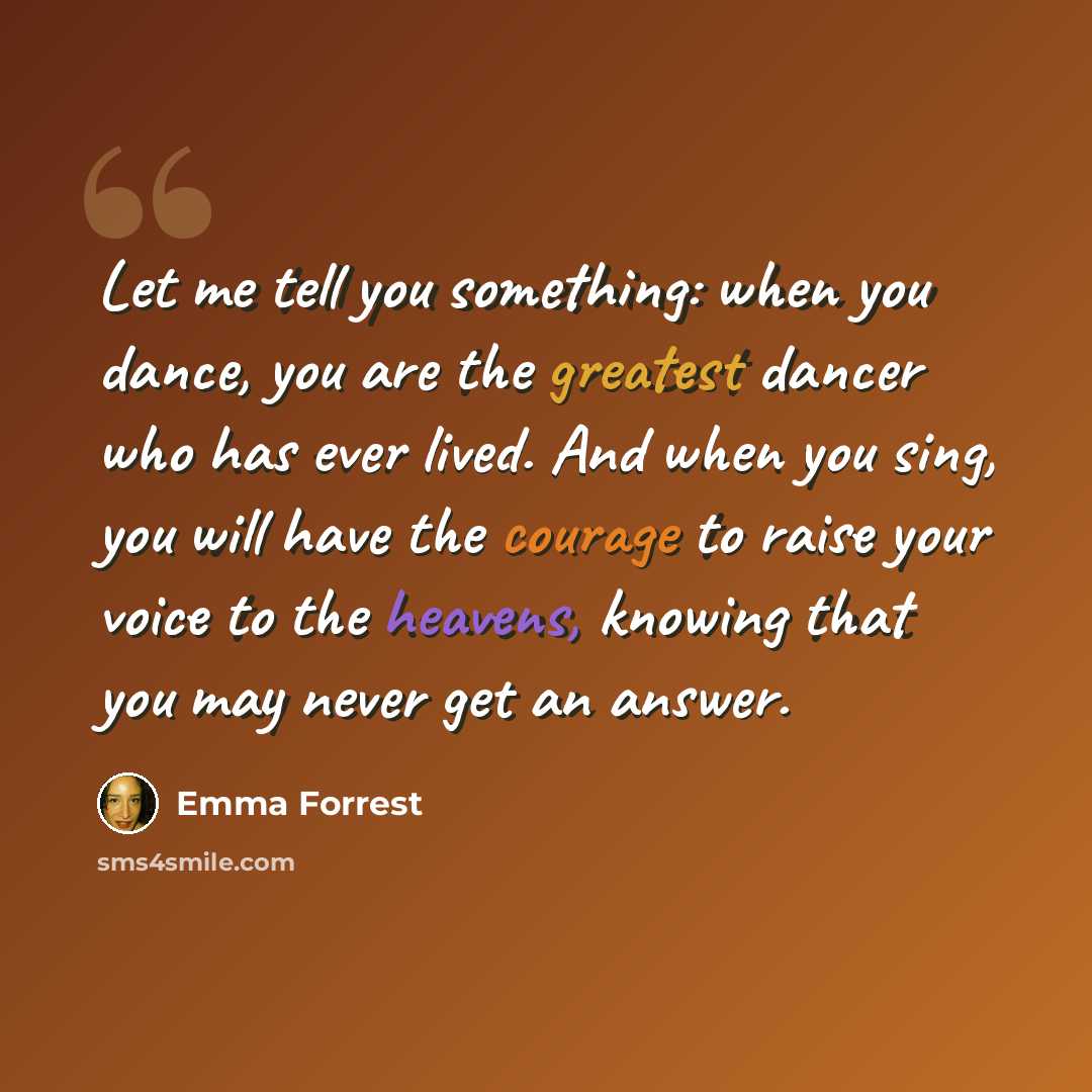 “Let me tell you something: when you dance, you are the greatest dancer who has ever lived. And when you sing, you will have the courage to raise your voice to the heavens, knowing that you may never get an answer.” quote by Emma Forrest