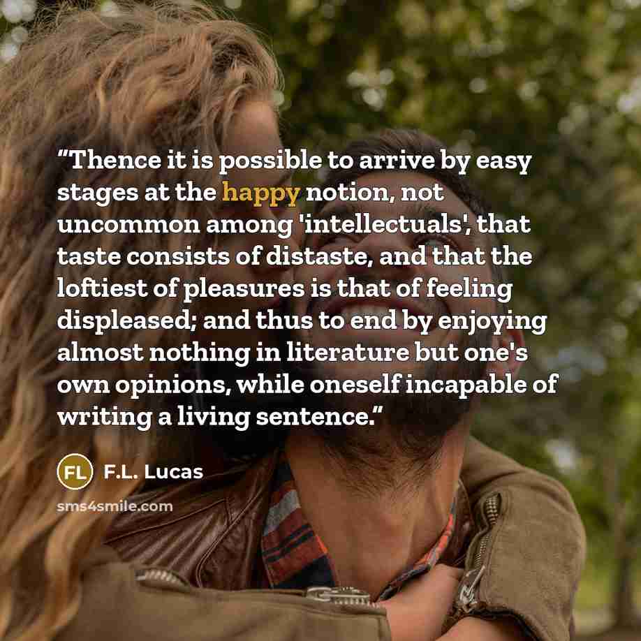 “Thence it is possible to arrive by easy stages at the happy notion, not uncommon among 'intellectuals', that taste consists of distaste, and that the loftiest of pleasures is that of feeling displeased; and thus to end by enjoying almost nothing in literature but one's own opinions, while oneself…” quote by F.L. Lucas
