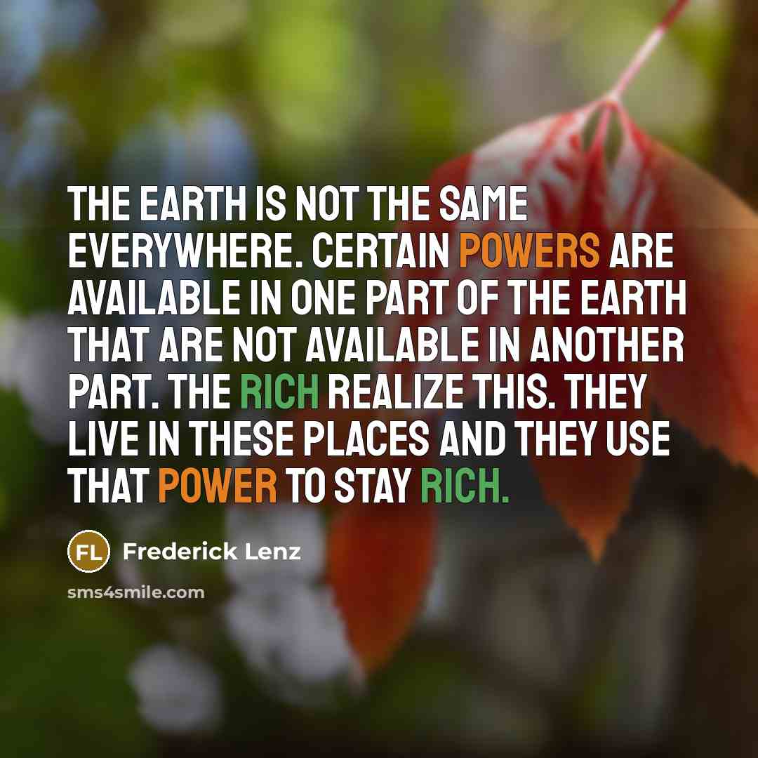 “The earth is not the same everywhere. Certain powers are available in one part of the earth that are not available in another part. The rich realize this. They live in these places and they use that power to stay rich.” quote by Frederick Lenz