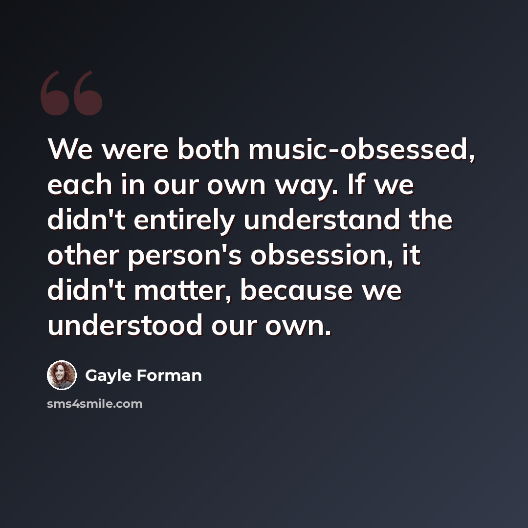 “We were both music-obsessed, each in our own way. If we didn't entirely understand the other person's obsession, it didn't matter, because we understood our own.” quote by Gayle Forman