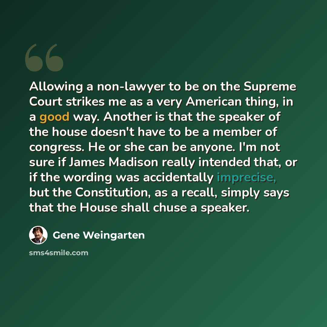 “Allowing a non-lawyer to be on the Supreme Court strikes me as a very American thing, in a good way. Another is that the speaker of the house doesn't have to be a member of congress. He or she can be anyone. I'm not sure if James Madison really intended that, or if the wording was accidentally…” quote by Gene Weingarten