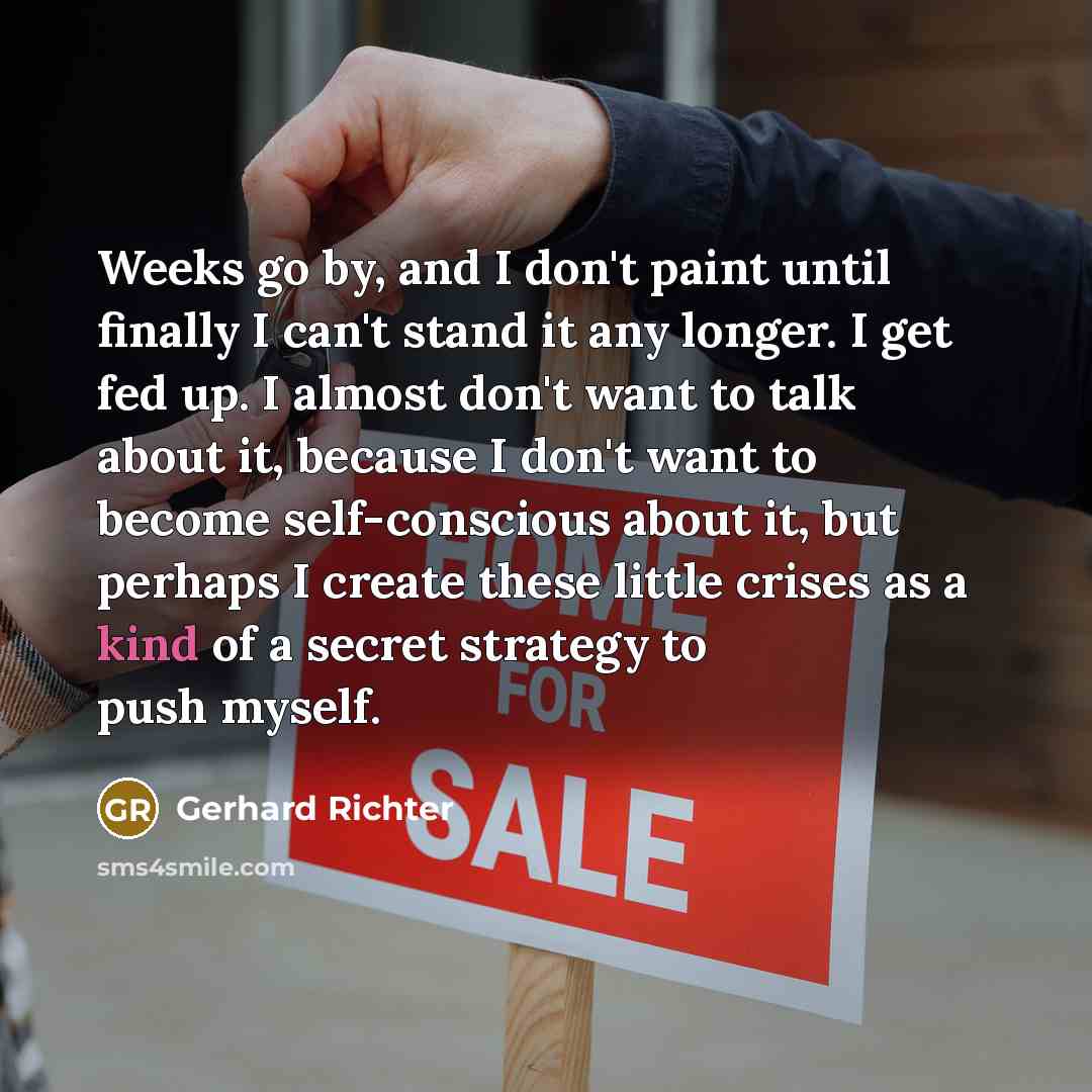 “Weeks go by, and I don't paint until finally I can't stand it any longer. I get fed up. I almost don't want to talk about it, because I don't want to become self-conscious about it, but perhaps I create these little crises as a kind of a secret strategy to push myself.” quote by Gerhard Richter