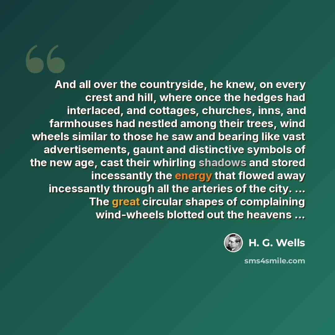 “And all over the countryside, he knew, on every crest and hill, where once the hedges had interlaced, and cottages, churches, inns, and farmhouses had nestled among their trees, wind wheels similar to those he saw and bearing like vast advertisements, gaunt and distinctive symbols of the new age…” quote by H. G. Wells