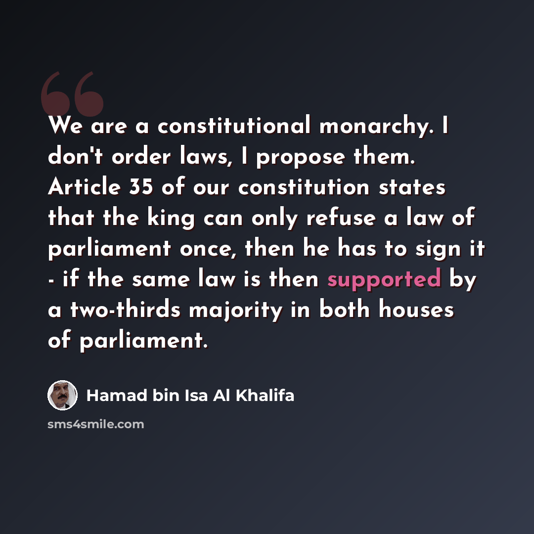 “We are a constitutional monarchy. I don't order laws, I propose them. Article 35 of our constitution states that the king can only refuse a law of parliament once, then he has to sign it - if the same law is then supported by a two-thirds majority in both houses of parliament.” quote by Hamad bin Isa Al Khalifa