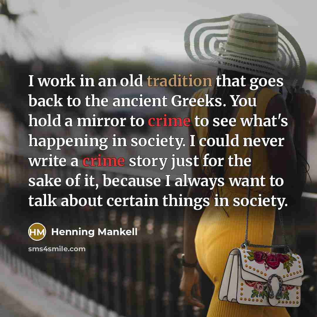 “I work in an old tradition that goes back to the ancient Greeks. You hold a mirror to crime to see what's happening in society. I could never write a crime story just for the sake of it, because I always want to talk about certain things in society.” quote by Henning Mankell