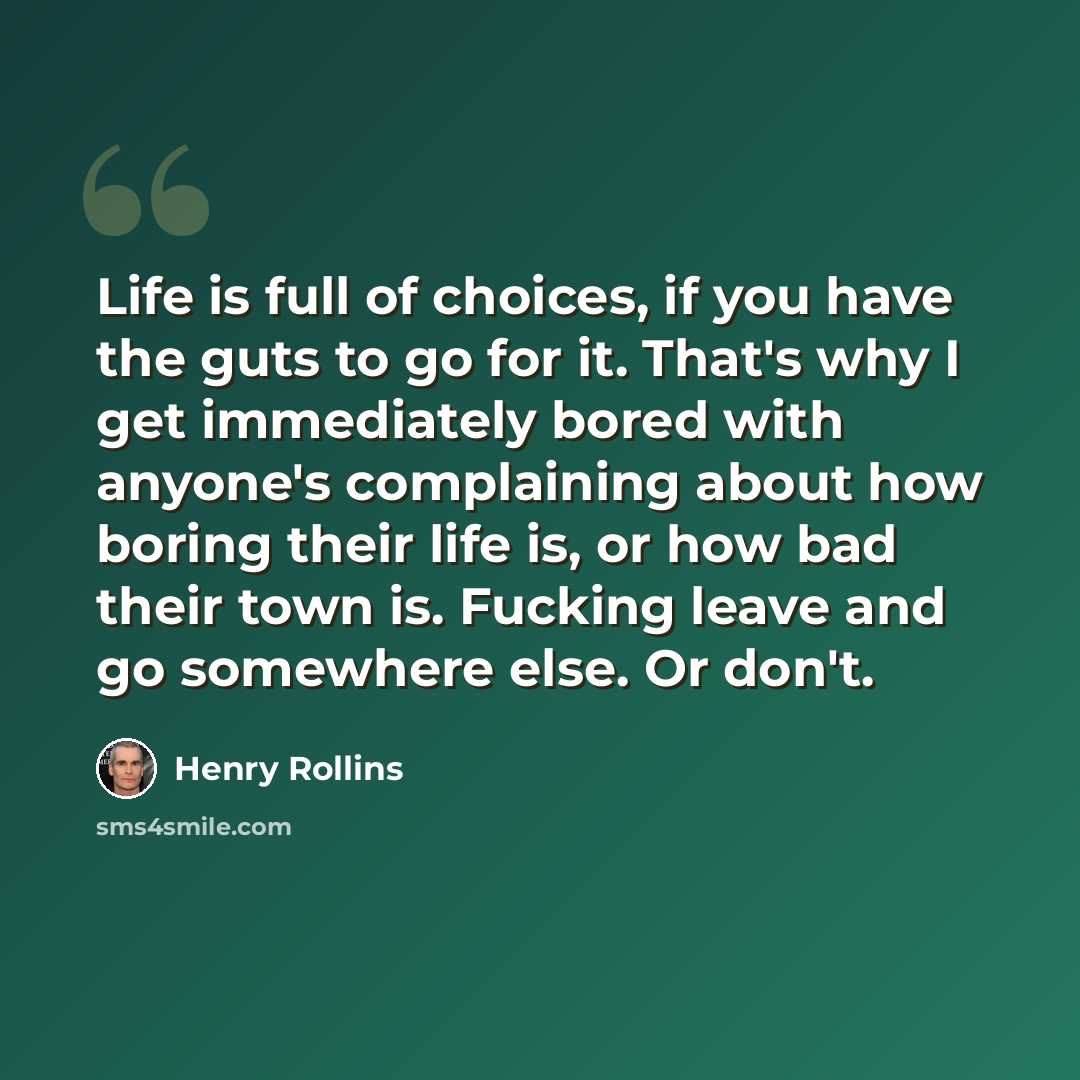 “Life is full of choices, if you have the guts to go for it. That's why I get immediately bored with anyone's complaining about how boring their life is, or how bad their town is. Fucking leave and go somewhere else. Or don't.” quote by Henry Rollins