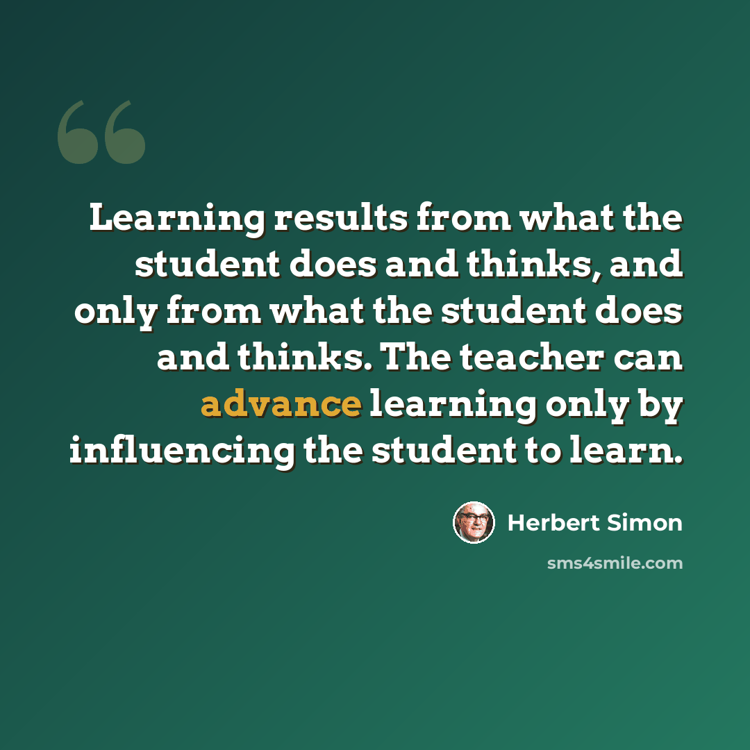 “Learning results from what the student does and thinks, and only from what the student does and thinks. The teacher can advance learning only by influencing the student to learn.” quote by Herbert Simon